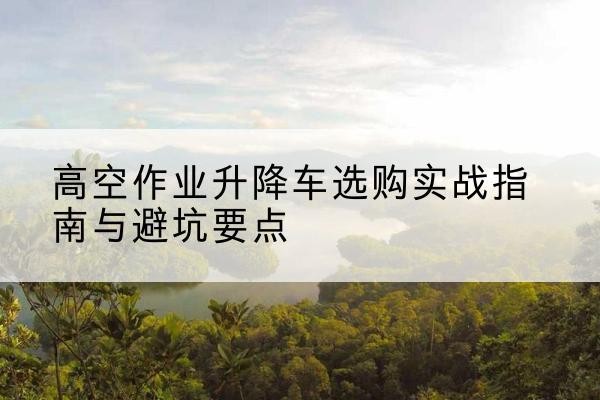 宜昌升降车怎么选-高空作业升降车选购实战指南与避坑要点