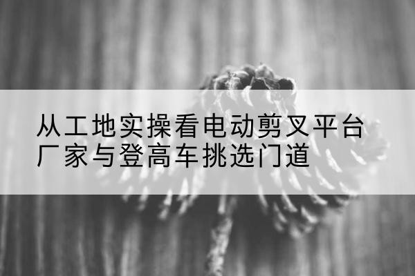 宜昌电动剪叉升降平台厂家-从工地实操看电动剪叉平台厂家与登高车挑选门道