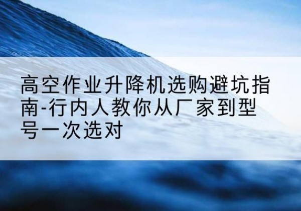 宜昌升降平台厂家-高空作业升降机选购避坑指南-行内人教你从厂家到型号一次选对