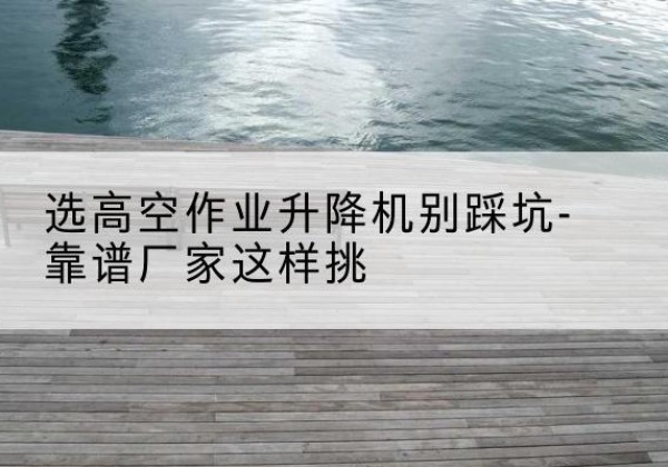 宜昌剪叉式升降机厂家-选高空作业升降机别踩坑-靠谱厂家这样挑