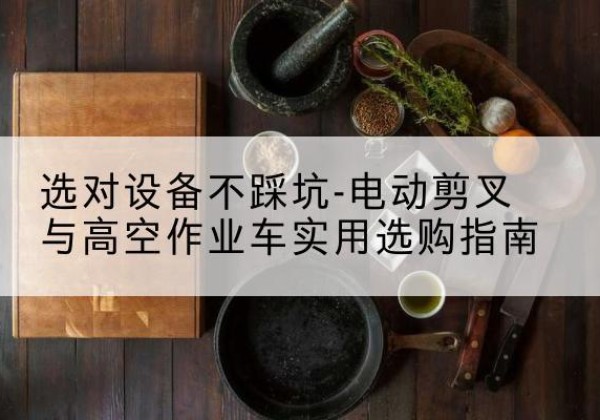 宜昌电动剪叉升降平台怎么选-选对设备不踩坑-电动剪叉与高空作业车实用选购指南