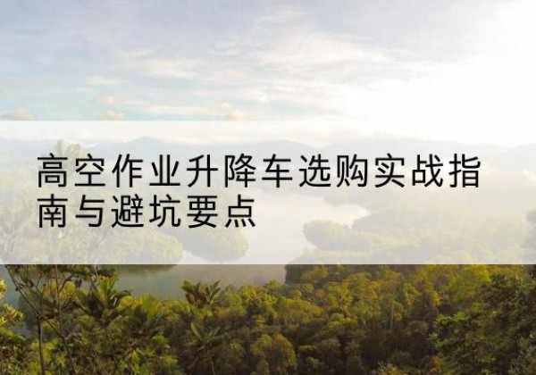 宜昌升降车怎么选-高空作业升降车选购实战指南与避坑要点