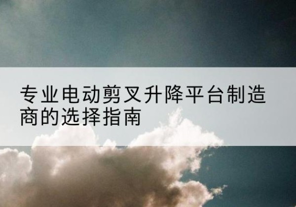 宜昌电动剪叉升降平台厂家-专业电动剪叉升降平台制造商的选择指南
